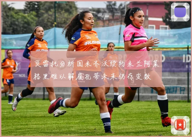 莫雷托分析国米齐沃续约米兰阿莱格里难以解雇孔蒂未来仍存变数