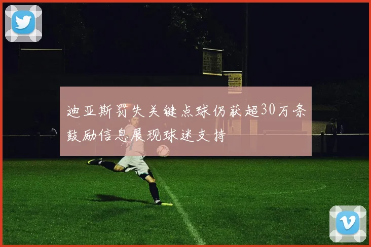 迪亚斯罚失关键点球仍获超30万条鼓励信息展现球迷支持