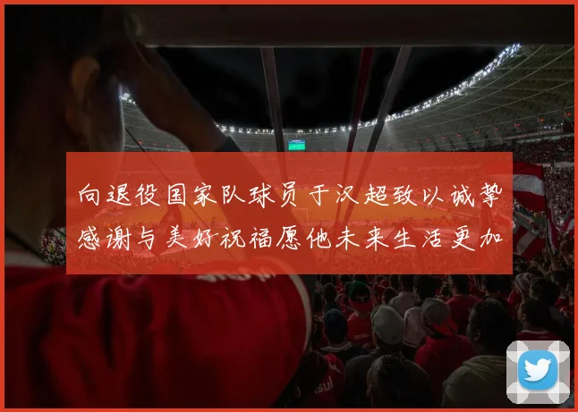 向退役国家队球员于汉超致以诚挚感谢与美好祝福愿他未来生活更加精彩