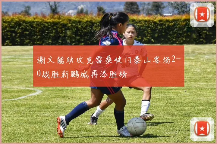 谢文能助攻克雷桑破门泰山客场2-0战胜新鹏城再添胜绩
