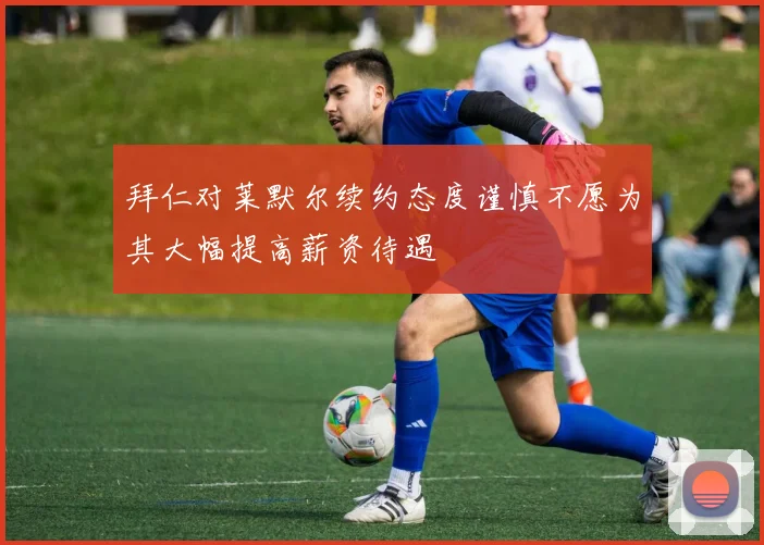 拜仁对莱默尔续约态度谨慎不愿为其大幅提高薪资待遇