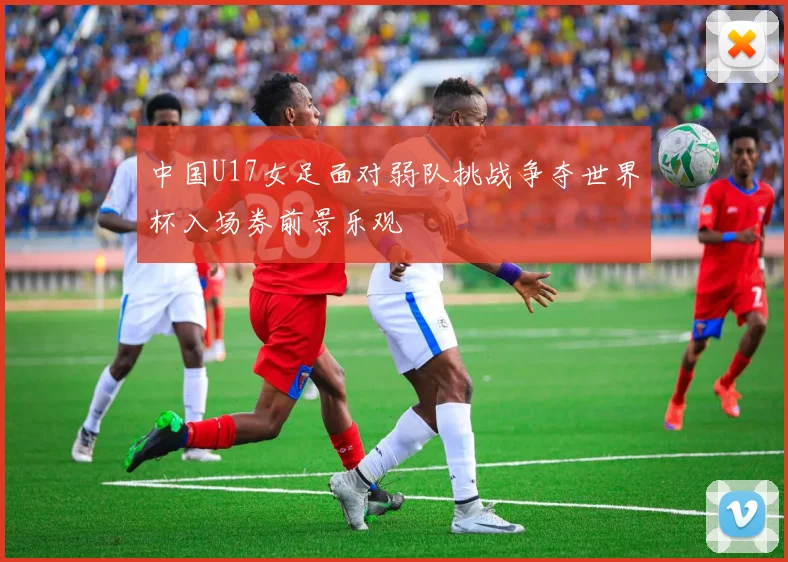 中国U17女足面对弱队挑战争夺世界杯入场券前景乐观