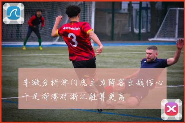 李璇分析津门虎主力阵容出战信心十足海港对浙江胜算更高