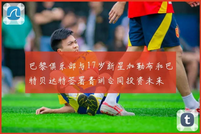 巴黎俱乐部与17岁新星加勒布和巴特贝达特签署青训合同投资未来