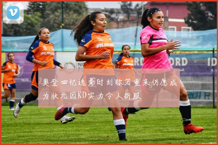 奥登回忆选秀时刻称若重来仍愿成为状元因KD实力令人折服