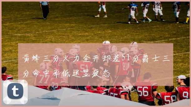 黄蜂三分火力全开却差51分爵士三分命中率低迷显疲态