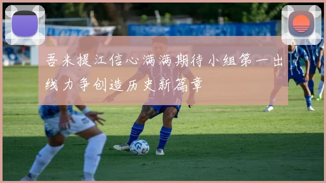 吾米提江信心满满期待小组第一出线力争创造历史新篇章