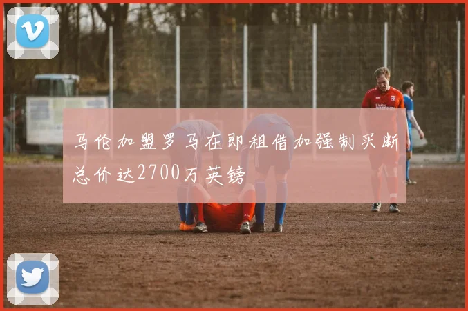 马伦加盟罗马在即租借加强制买断总价达2700万英镑