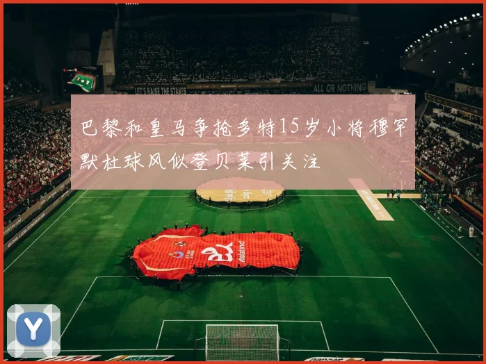 巴黎和皇马争抢多特15岁小将穆罕默杜球风似登贝莱引关注