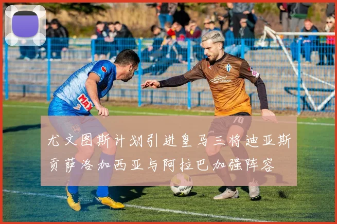 尤文图斯计划引进皇马三将迪亚斯贡萨洛加西亚与阿拉巴加强阵容