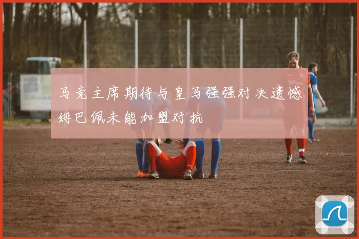 马竞主席期待与皇马强强对决遗憾姆巴佩未能加盟对抗