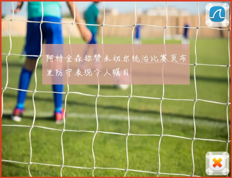 阿特金森称赞米切尔统治比赛莫布里防守表现令人瞩目