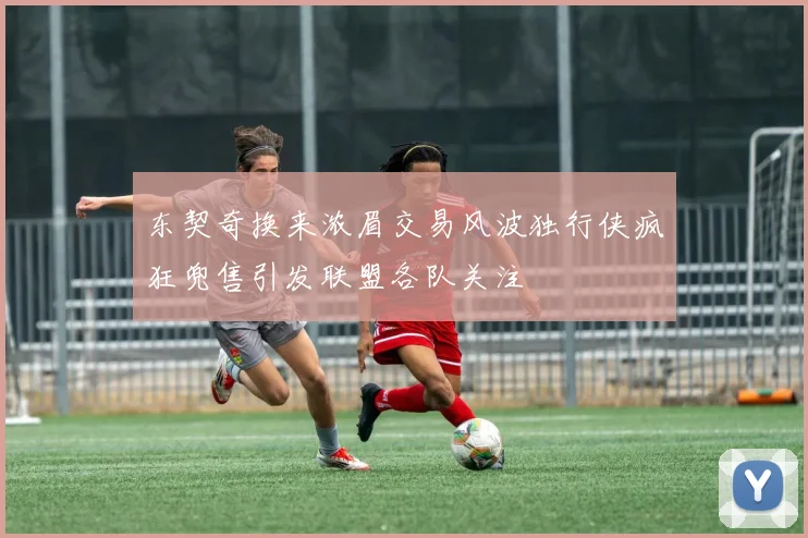 东契奇换来浓眉交易风波独行侠疯狂兜售引发联盟各队关注
