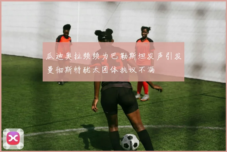 瓜迪奥拉频频为巴勒斯坦发声引发曼彻斯特犹太团体抗议不满