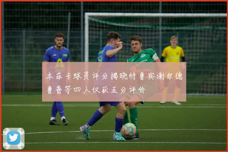 本菲卡球员评分揭晓特鲁宾谢尔德鲁普等四人仅获五分评价