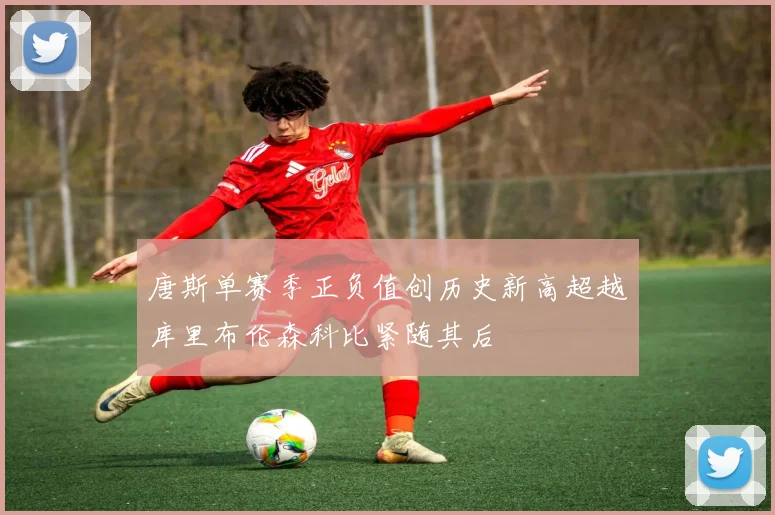 唐斯单赛季正负值创历史新高超越库里布伦森科比紧随其后